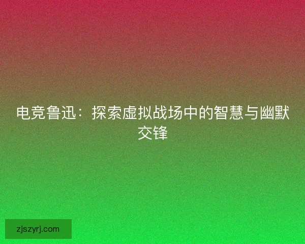电竞鲁迅：探索虚拟战场中的智慧与幽默交锋