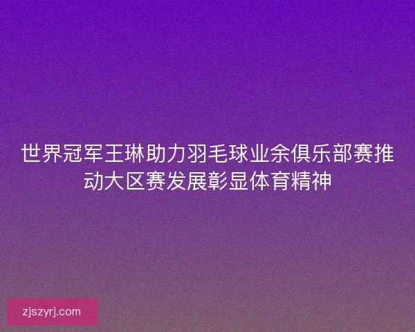 世界冠军王琳助力羽毛球业余俱乐部赛推动大区赛发展彰显体育精神