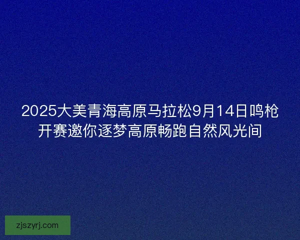 2025大美青海高原马拉松9月14日鸣枪开赛邀你逐梦高原畅跑自然风光间
