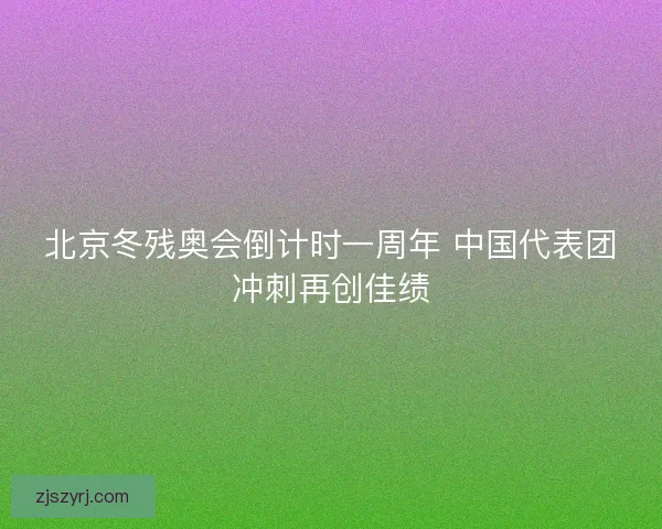 北京冬残奥会倒计时一周年 中国代表团冲刺再创佳绩