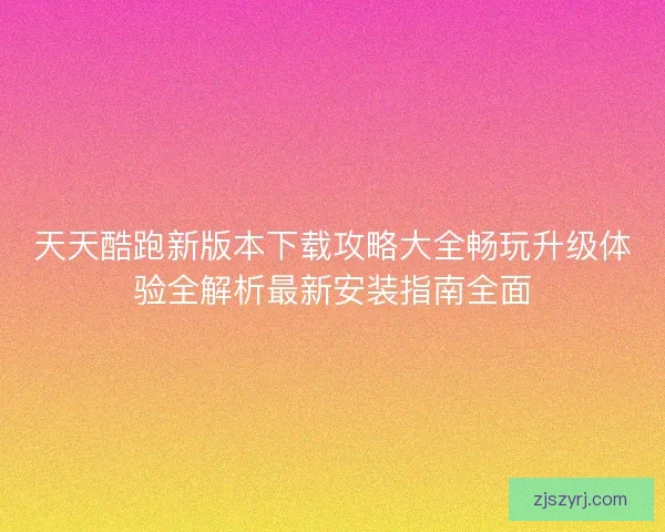 天天酷跑新版本下载攻略大全畅玩升级体验全解析最新安装指南全面