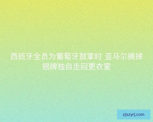 西班牙全员为葡萄牙鼓掌时 亚马尔摘掉银牌独自走回更衣室