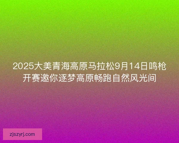 2025大美青海高原马拉松9月14日鸣枪开赛邀你逐梦高原畅跑自然风光间